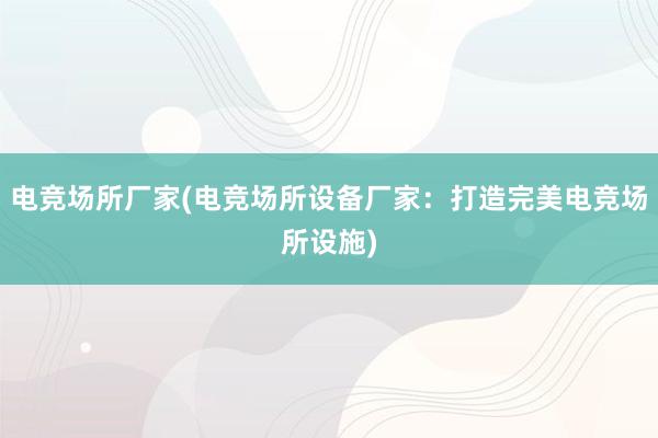 电竞场所厂家(电竞场所设备厂家：打造完美电竞场所设施)