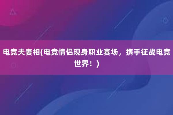 电竞夫妻相(电竞情侣现身职业赛场，携手征战电竞世界！)