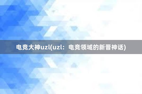 电竞大神uzl(uzl：电竞领域的新晋神话)