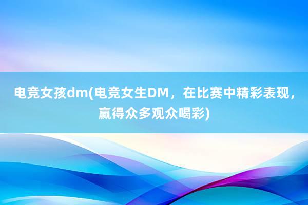 电竞女孩dm(电竞女生DM，在比赛中精彩表现，赢得众多观众喝彩)