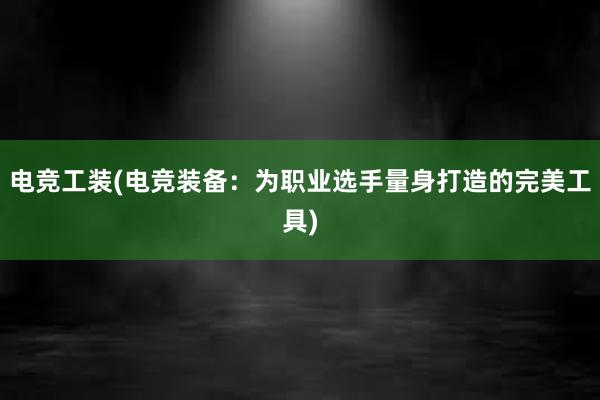 电竞工装(电竞装备：为职业选手量身打造的完美工具)