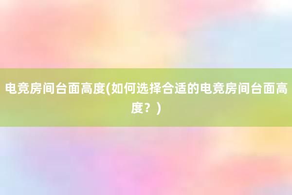 电竞房间台面高度(如何选择合适的电竞房间台面高度？)