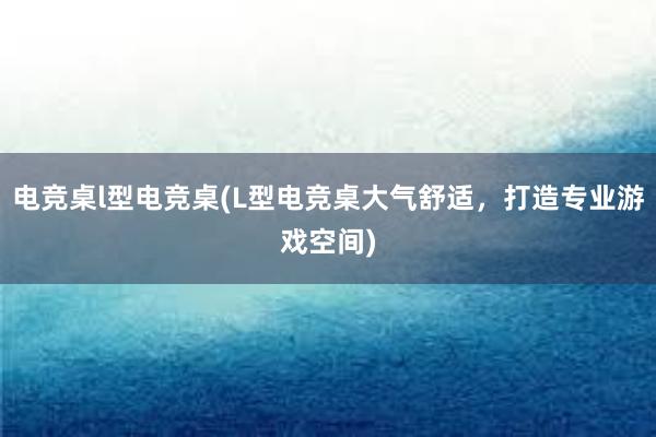 电竞桌l型电竞桌(L型电竞桌大气舒适，打造专业游戏空间)