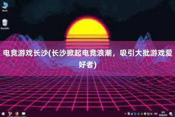 电竞游戏长沙(长沙掀起电竞浪潮，吸引大批游戏爱好者)