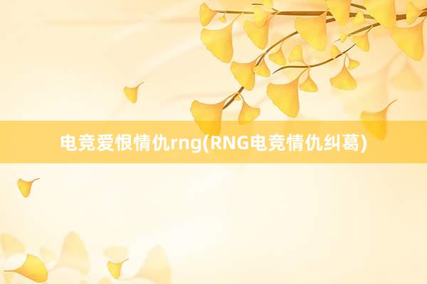 电竞爱恨情仇rng(RNG电竞情仇纠葛)