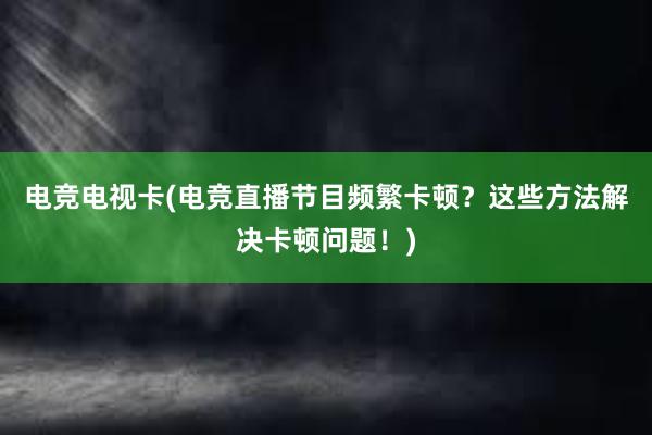 电竞电视卡(电竞直播节目频繁卡顿？这些方法解决卡顿问题！)