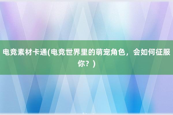 电竞素材卡通(电竞世界里的萌宠角色，会如何征服你？)