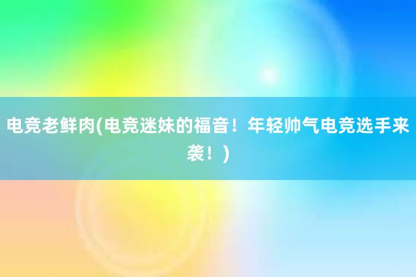 电竞老鲜肉(电竞迷妹的福音！年轻帅气电竞选手来袭！)