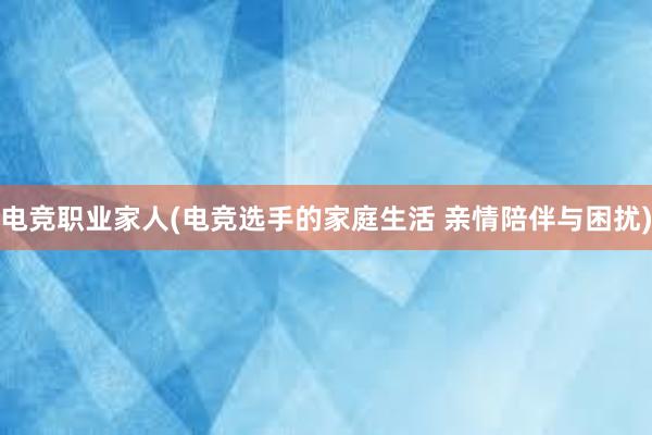 电竞职业家人(电竞选手的家庭生活 亲情陪伴与困扰)