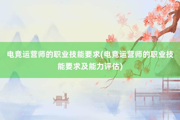 电竞运营师的职业技能要求(电竞运营师的职业技能要求及能力评估)