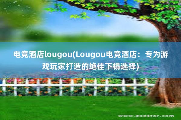 电竞酒店lougou(Lougou电竞酒店：专为游戏玩家打造的绝佳下榻选择)