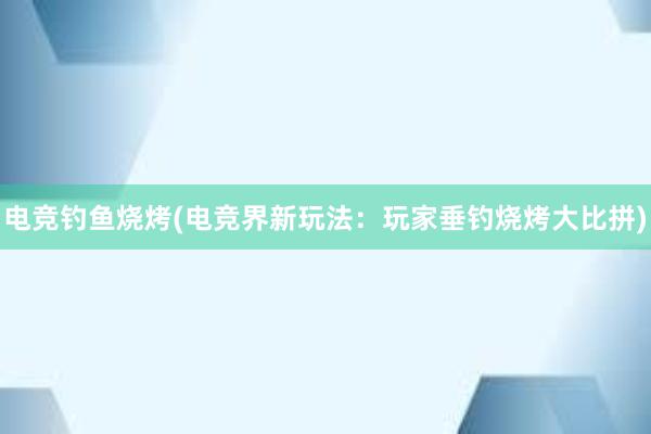 电竞钓鱼烧烤(电竞界新玩法：玩家垂钓烧烤大比拼)