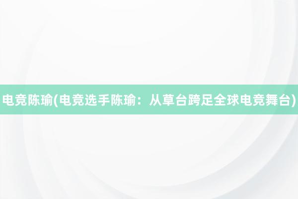 电竞陈瑜(电竞选手陈瑜：从草台跨足全球电竞舞台)