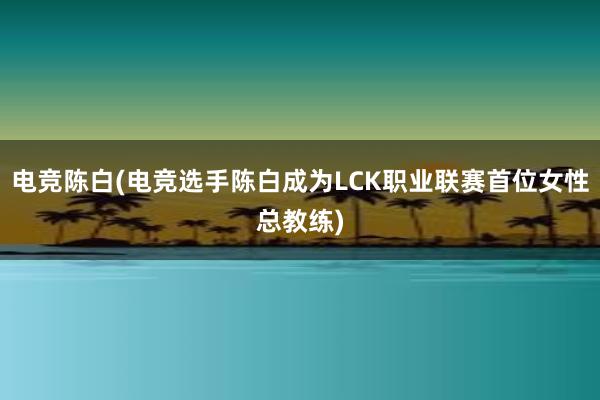 电竞陈白(电竞选手陈白成为LCK职业联赛首位女性总教练)