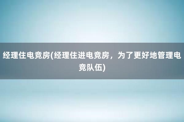 经理住电竞房(经理住进电竞房，为了更好地管理电竞队伍)