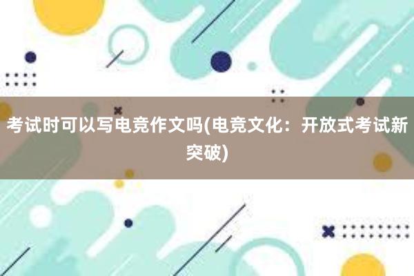 考试时可以写电竞作文吗(电竞文化：开放式考试新突破)