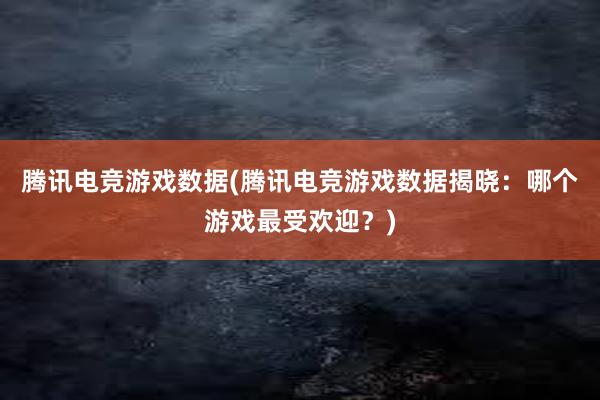 腾讯电竞游戏数据(腾讯电竞游戏数据揭晓：哪个游戏最受欢迎？)