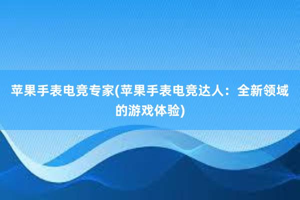 苹果手表电竞专家(苹果手表电竞达人：全新领域的游戏体验)