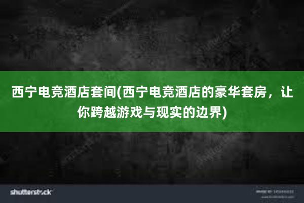 西宁电竞酒店套间(西宁电竞酒店的豪华套房，让你跨越游戏与现实的边界)