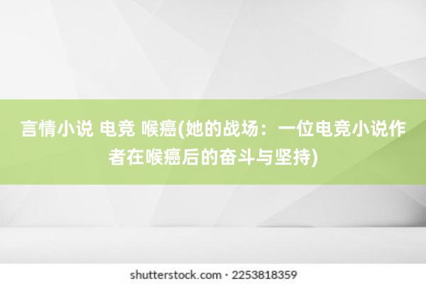 言情小说 电竞 喉癌(她的战场：一位电竞小说作者在喉癌后的奋斗与坚持)