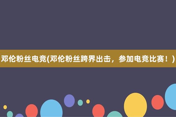 邓伦粉丝电竞(邓伦粉丝跨界出击，参加电竞比赛！)