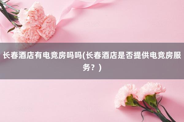 长春酒店有电竞房吗吗(长春酒店是否提供电竞房服务？)