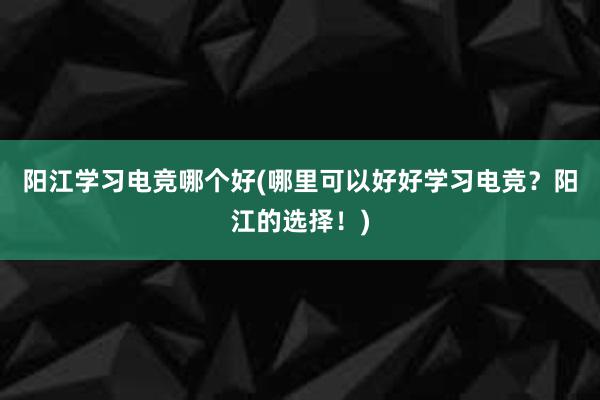 阳江学习电竞哪个好(哪里可以好好学习电竞？阳江的选择！)