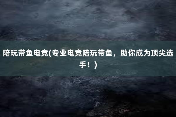 陪玩带鱼电竞(专业电竞陪玩带鱼，助你成为顶尖选手！)