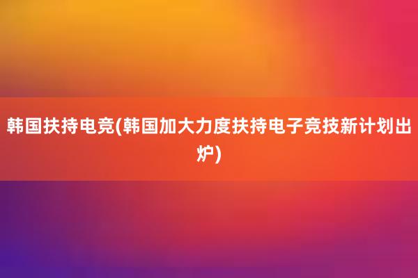 韩国扶持电竞(韩国加大力度扶持电子竞技新计划出炉)