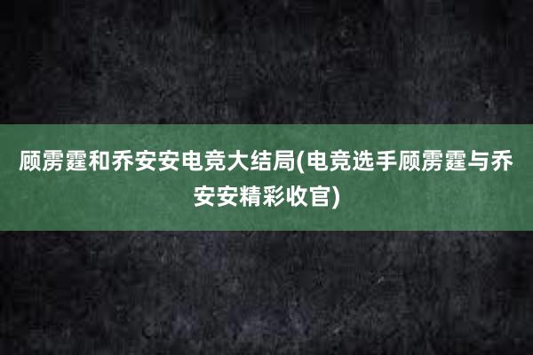 顾雳霆和乔安安电竞大结局(电竞选手顾雳霆与乔安安精彩收官)