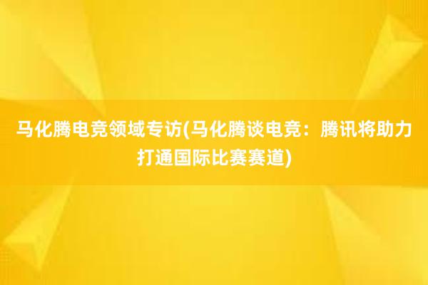 马化腾电竞领域专访(马化腾谈电竞：腾讯将助力打通国际比赛赛道)