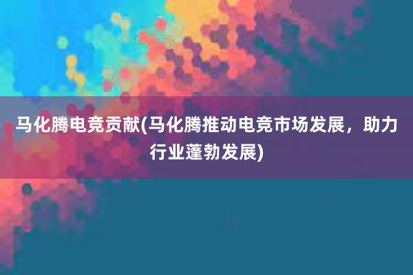 马化腾电竞贡献(马化腾推动电竞市场发展，助力行业蓬勃发展)