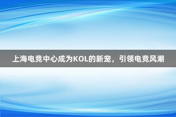 上海电竞中心成为KOL的新宠，引领电竞风潮