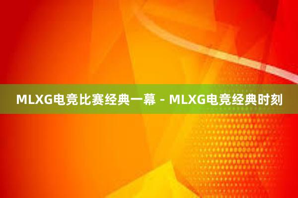 MLXG电竞比赛经典一幕 - MLXG电竞经典时刻