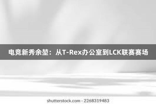 电竞新秀余堃：从T-Rex办公室到LCK联赛赛场