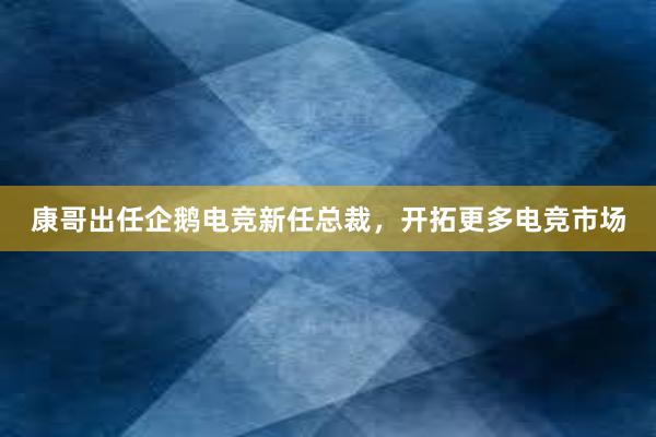 康哥出任企鹅电竞新任总裁，开拓更多电竞市场