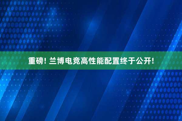 重磅! 兰博电竞高性能配置终于公开!