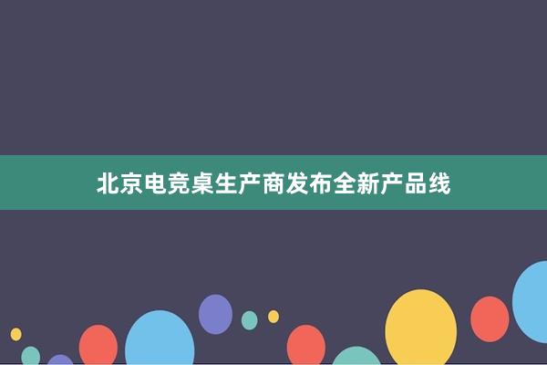 北京电竞桌生产商发布全新产品线