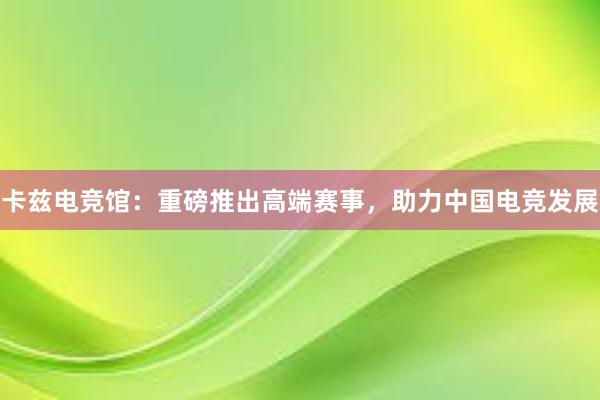 卡兹电竞馆：重磅推出高端赛事，助力中国电竞发展