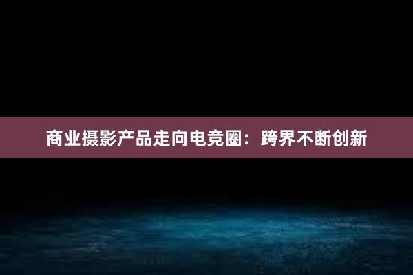 商业摄影产品走向电竞圈：跨界不断创新