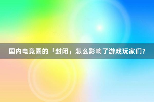 国内电竞圈的「封闭」怎么影响了游戏玩家们？