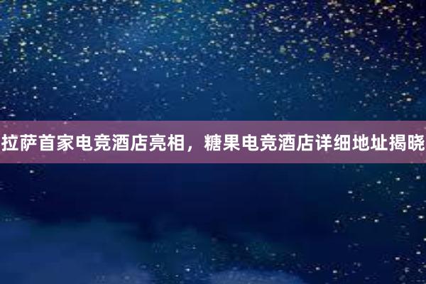 拉萨首家电竞酒店亮相，糖果电竞酒店详细地址揭晓