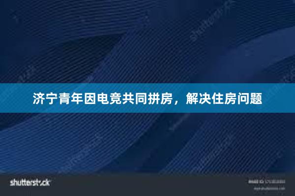 济宁青年因电竞共同拼房，解决住房问题