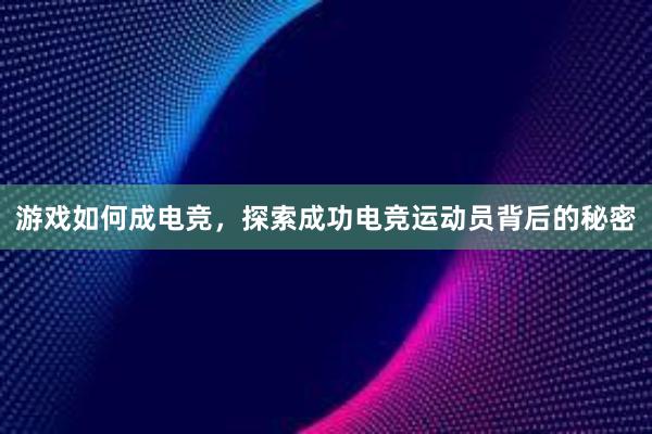 游戏如何成电竞，探索成功电竞运动员背后的秘密