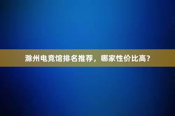 滁州电竞馆排名推荐，哪家性价比高？