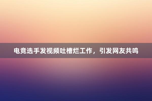 电竞选手发视频吐槽烂工作，引发网友共鸣