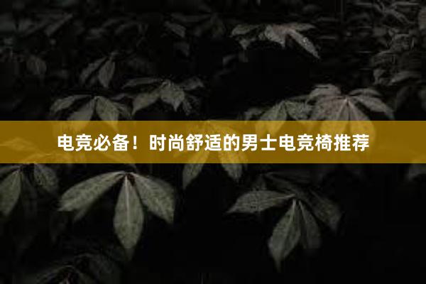 电竞必备！时尚舒适的男士电竞椅推荐