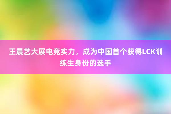 王晨艺大展电竞实力，成为中国首个获得LCK训练生身份的选手