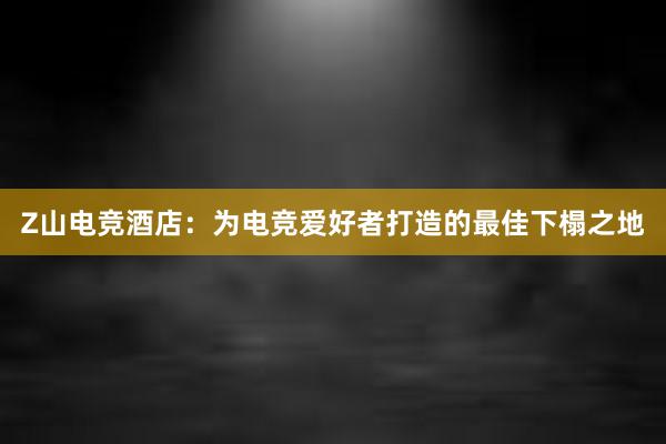 Z山电竞酒店：为电竞爱好者打造的最佳下榻之地