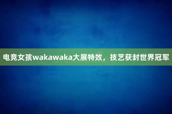 电竞女孩wakawaka大展特效，技艺获封世界冠军